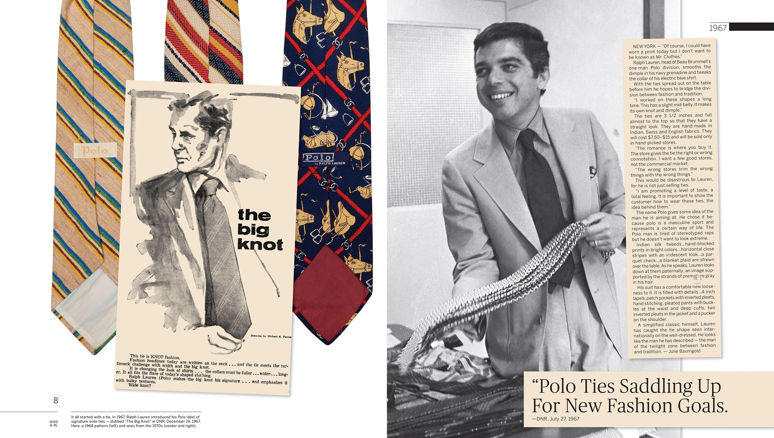 1967: Polo by Ralph Lauren is born, first as a selection of wide neckties, handmade in fine Indian, Swiss, and English fabrics. &#x201C;I worked on these shapes a long time,&#x201D; Mr. Lauren tells <em>DNR</em>. &#x201C;This has a slight mid-belly. It makes its own knot and dimple.&#x201D; Though Polo is still a one-man division of the Beau Brummell company, Mr. Lauren&#x2019;s vision for his label&#x2019;s potential is already crystal clear. &#x201C;I am promoting a level of taste,&#x201D; he says, &#x201C;a total feeling.&#x201D;